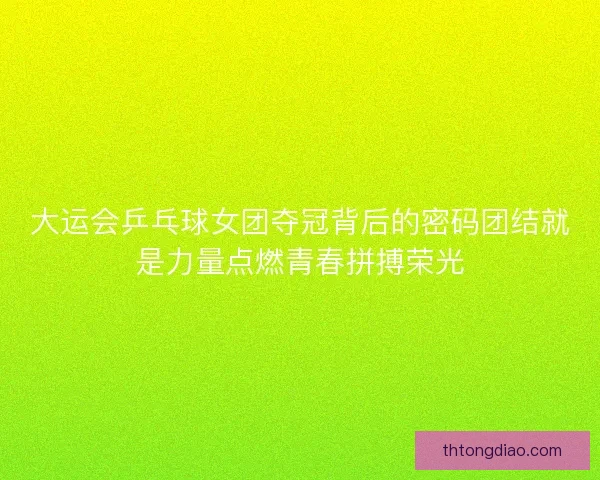 大运会乒乓球女团夺冠背后的密码团结就是力量点燃青春拼搏荣光