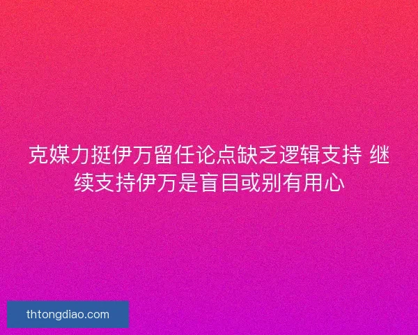 克媒力挺伊万留任论点缺乏逻辑支持 继续支持伊万是盲目或别有用心